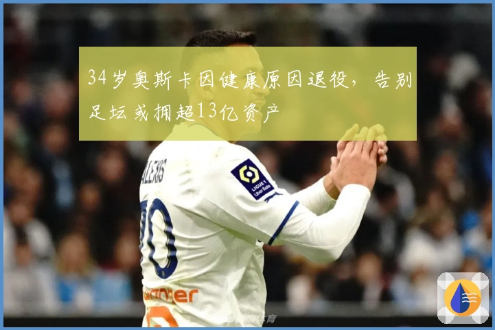 34岁奥斯卡因健康原因退役，告别足坛或拥超13亿资产