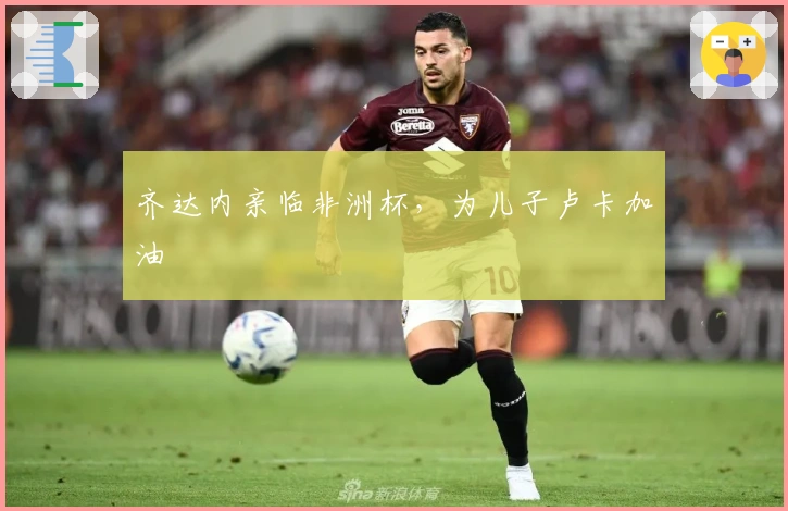 齐达内亲临非洲杯，为儿子卢卡加油