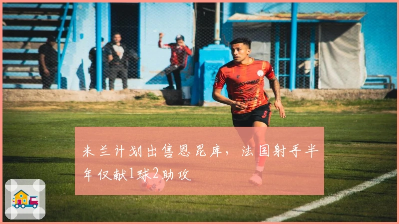 米兰计划出售恩昆库，法国射手半年仅献1球2助攻
