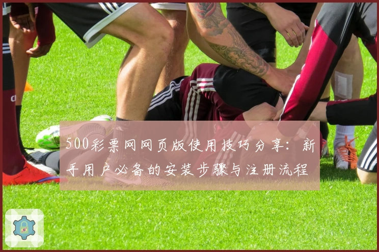 500彩票网网页版使用技巧分享：新手用户必备的安装步骤与注册流程解析