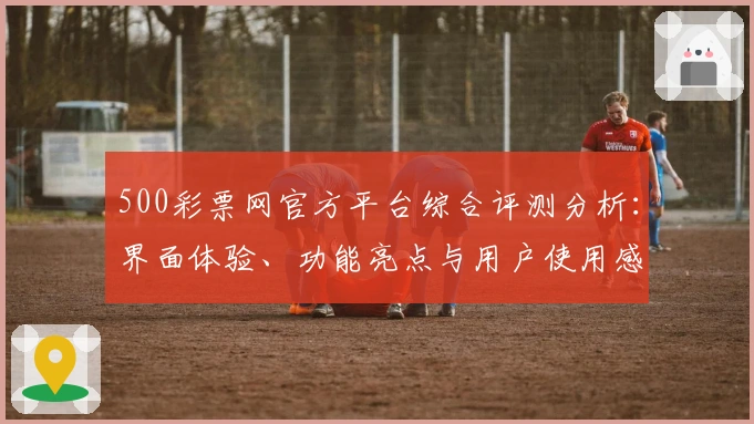 500彩票网官方平台综合评测分析：界面体验、功能亮点与用户使用感受全面解析