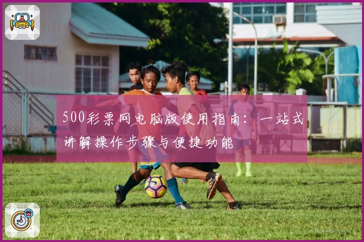 500彩票网电脑版使用指南：一站式讲解操作步骤与便捷功能