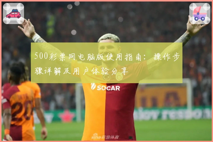 500彩票网电脑版使用指南：操作步骤详解及用户体验分享