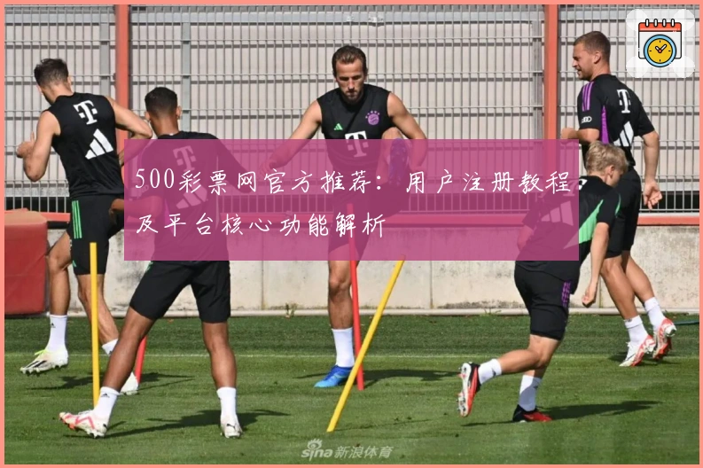 500彩票网官方推荐：用户注册教程及平台核心功能解析