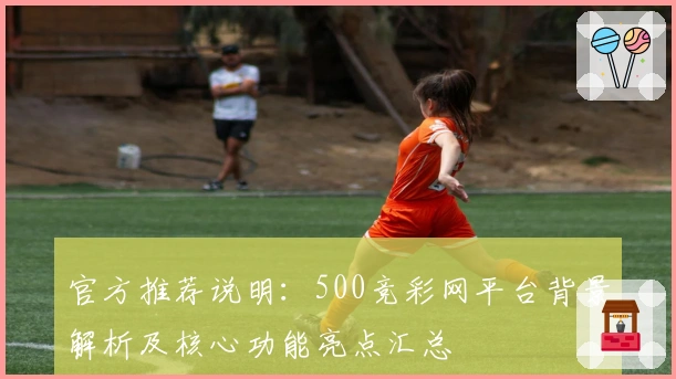 官方推荐说明：500竞彩网平台背景解析及核心功能亮点汇总
