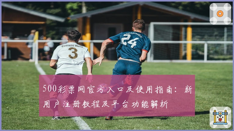 500彩票网官方入口及使用指南：新用户注册教程及平台功能解析