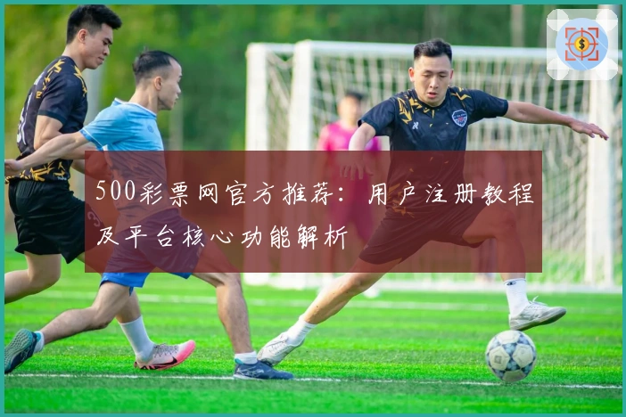 500彩票网官方推荐：用户注册教程及平台核心功能解析