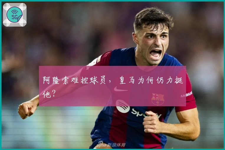阿隆索难控球员，皇马为何仍力挺他？