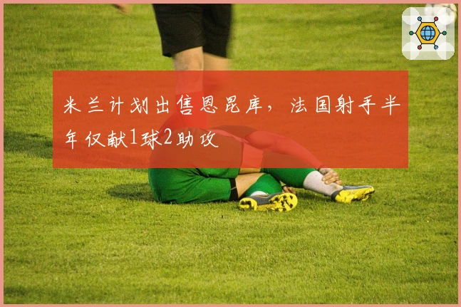 米兰计划出售恩昆库，法国射手半年仅献1球2助攻