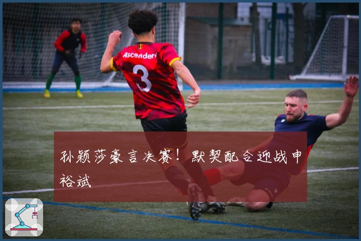 孙颖莎豪言决赛！默契配合迎战申裕斌