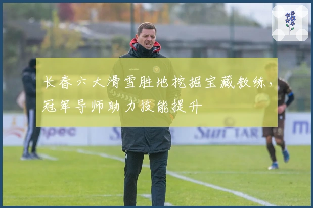 长春六大滑雪胜地挖掘宝藏教练，冠军导师助力技能提升