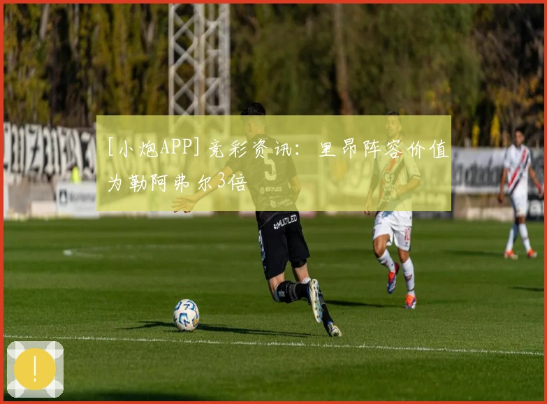 [小炮APP]竞彩资讯：里昂阵容价值为勒阿弗尔3倍