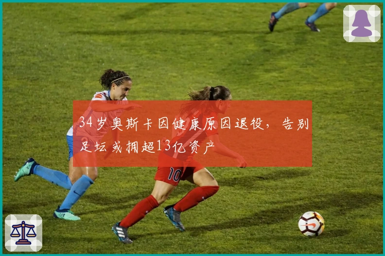 34岁奥斯卡因健康原因退役，告别足坛或拥超13亿资产